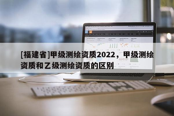 [福建省]甲級測繪資質2022，甲級測繪資質和乙級測繪資質的區別
