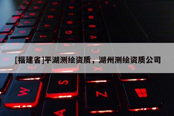 [福建省]平湖測繪資質，湖州測繪資質公司