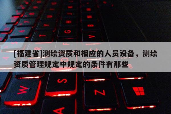 [福建省]測繪資質和相應的人員設備，測繪資質管理規定中規定的條件有那些