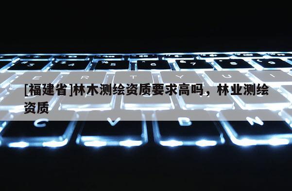 [福建省]林木測繪資質要求高嗎，林業測繪資質