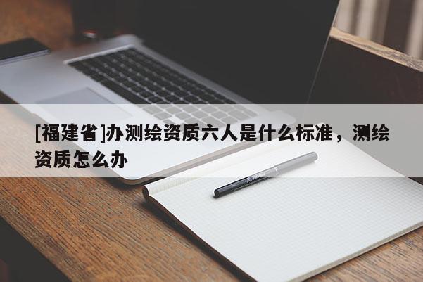 [福建省]辦測繪資質(zhì)六人是什么標(biāo)準(zhǔn)，測繪資質(zhì)怎么辦