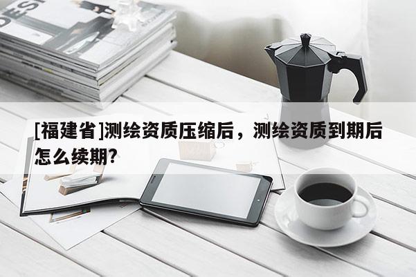 [福建省]測繪資質(zhì)壓縮后，測繪資質(zhì)到期后怎么續(xù)期?