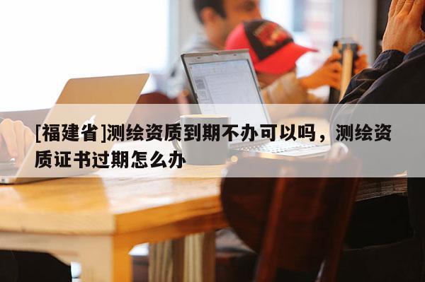 [福建省]測繪資質到期不辦可以嗎，測繪資質證書過期怎么辦