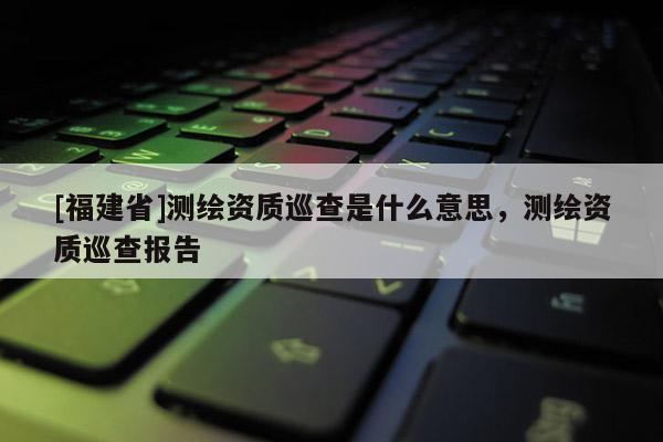 [福建省]測繪資質巡查是什么意思，測繪資質巡查報告