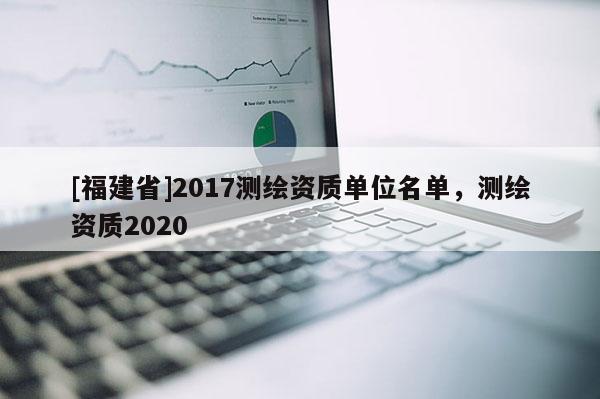 [福建省]2017測繪資質(zhì)單位名單，測繪資質(zhì)2020