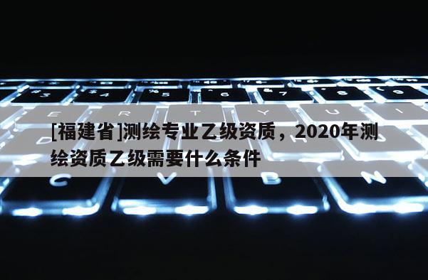 [福建省]測繪專業乙級資質，2020年測繪資質乙級需要什么條件