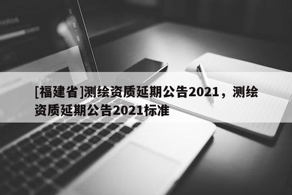 [福建省]測繪資質(zhì)延期公告2021，測繪資質(zhì)延期公告2021標(biāo)準(zhǔn)