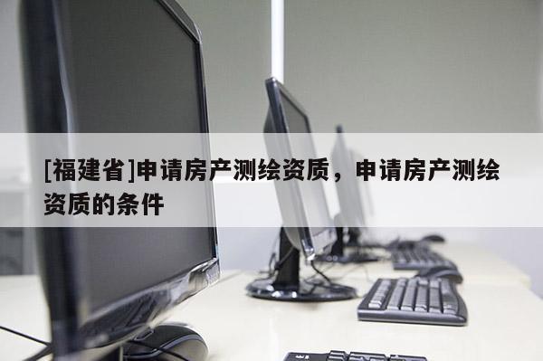 [福建省]申請房產測繪資質，申請房產測繪資質的條件