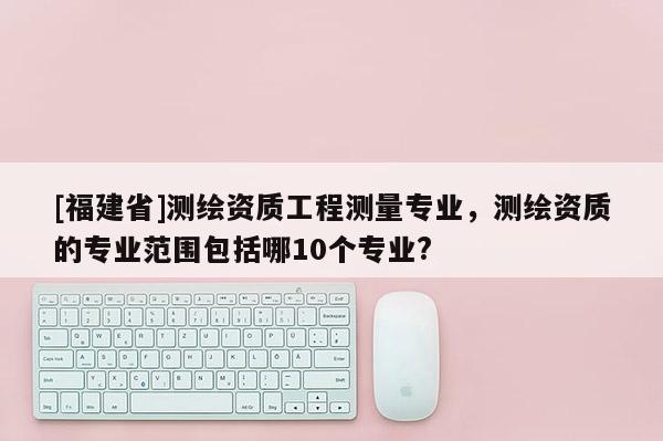 [福建省]測繪資質工程測量專業，測繪資質的專業范圍包括哪10個專業?