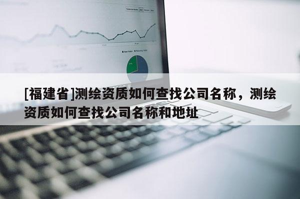 [福建省]測繪資質(zhì)如何查找公司名稱，測繪資質(zhì)如何查找公司名稱和地址
