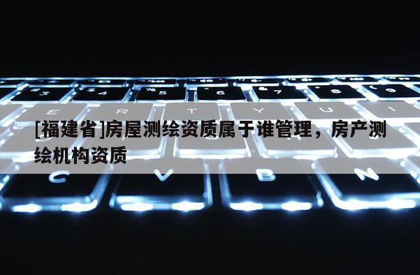 [福建省]房屋測繪資質(zhì)屬于誰管理，房產(chǎn)測繪機(jī)構(gòu)資質(zhì)