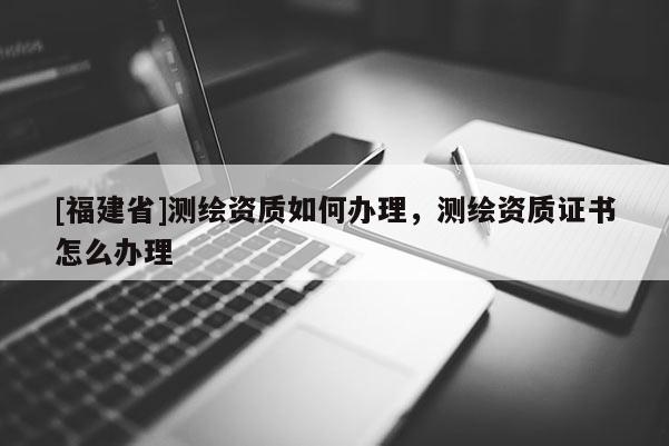 [福建省]測繪資質如何辦理，測繪資質證書怎么辦理
