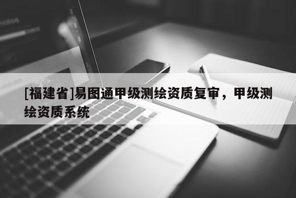 [福建省]易圖通甲級測繪資質復審，甲級測繪資質系統