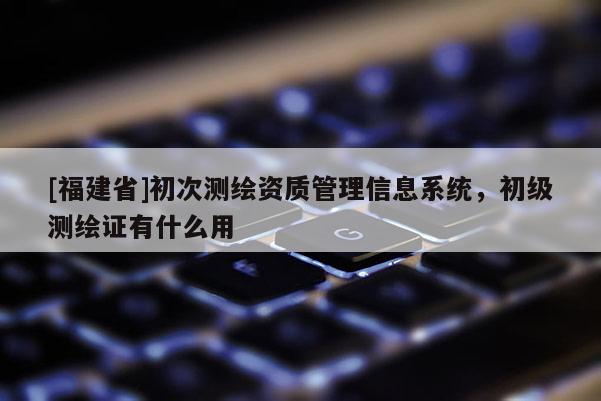[福建省]初次測繪資質管理信息系統(tǒng)，初級測繪證有什么用