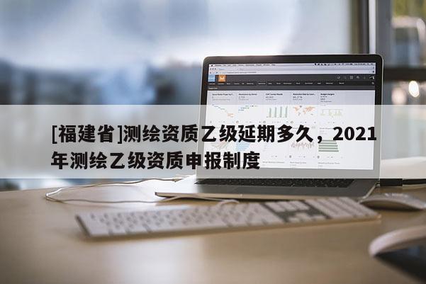 [福建省]測繪資質乙級延期多久，2021年測繪乙級資質申報制度