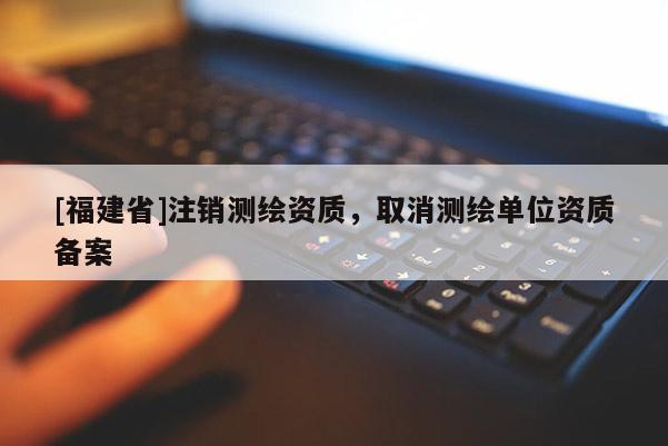 [福建省]注銷測繪資質(zhì)，取消測繪單位資質(zhì)備案