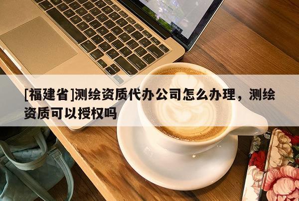 [福建省]測繪資質代辦公司怎么辦理，測繪資質可以授權嗎