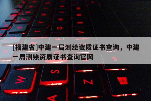 [福建省]中建一局測繪資質證書查詢，中建一局測繪資質證書查詢官網