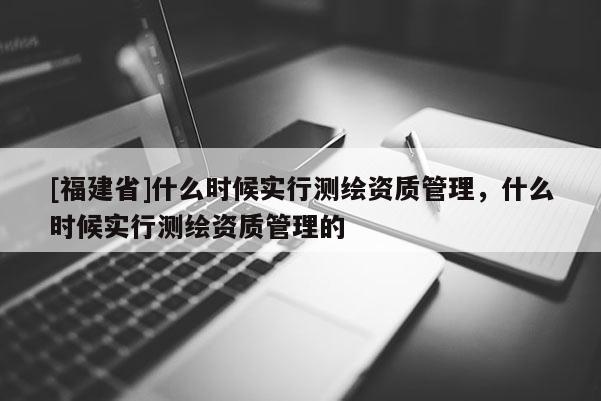 [福建省]什么時候實行測繪資質管理，什么時候實行測繪資質管理的