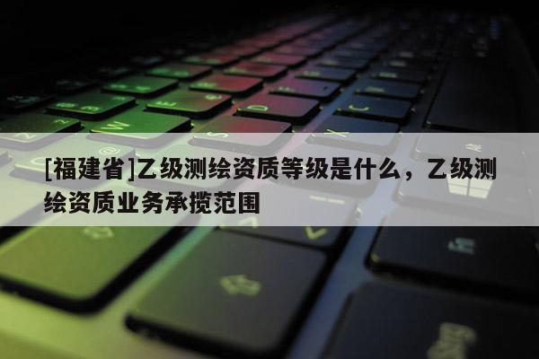 [福建省]乙級測繪資質等級是什么，乙級測繪資質業務承攬范圍