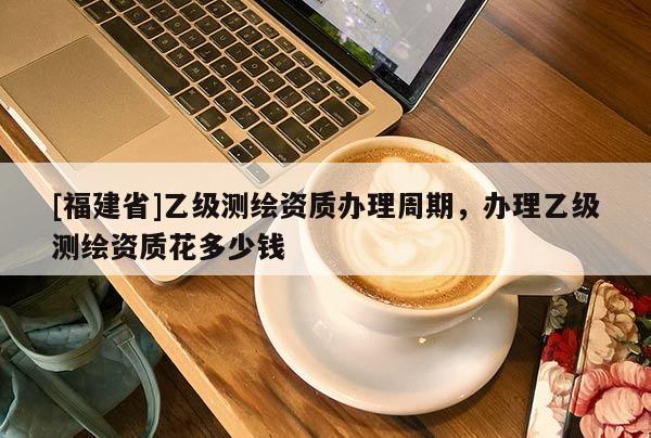 [福建省]乙級(jí)測(cè)繪資質(zhì)辦理周期，辦理乙級(jí)測(cè)繪資質(zhì)花多少錢
