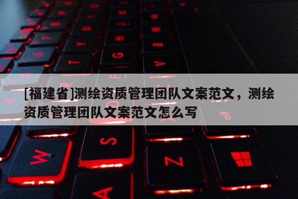 [福建省]測繪資質(zhì)管理團(tuán)隊(duì)文案范文，測繪資質(zhì)管理團(tuán)隊(duì)文案范文怎么寫