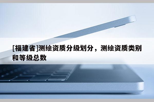 [福建省]測繪資質分級劃分，測繪資質類別和等級總數