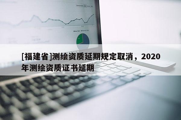 [福建省]測繪資質延期規定取消，2020年測繪資質證書延期