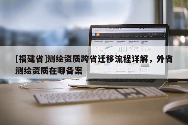 [福建省]測繪資質跨省遷移流程詳解，外省測繪資質在哪備案