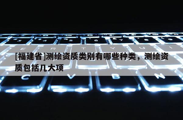 [福建省]測繪資質類別有哪些種類，測繪資質包括幾大項