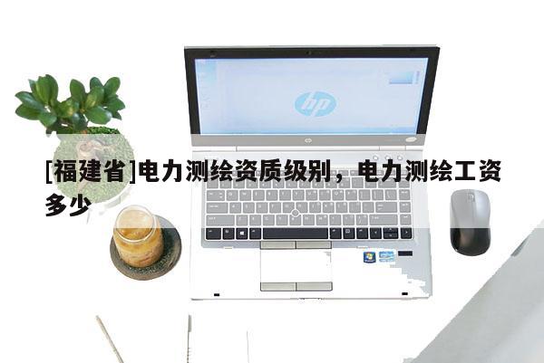 [福建省]電力測繪資質級別，電力測繪工資多少