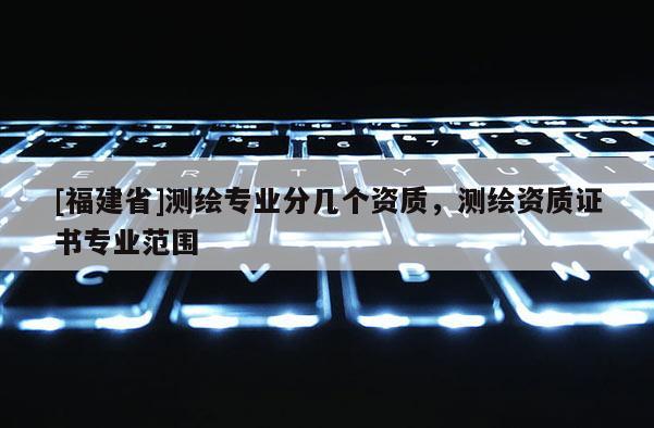 [福建省]測繪專業分幾個資質，測繪資質證書專業范圍