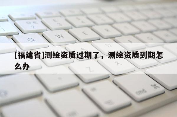 [福建省]測繪資質過期了，測繪資質到期怎么辦