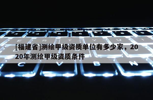 [福建省]測繪甲級資質單位有多少家，2020年測繪甲級資質條件