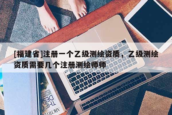 [福建省]注冊一個乙級測繪資質，乙級測繪資質需要幾個注冊測繪師師