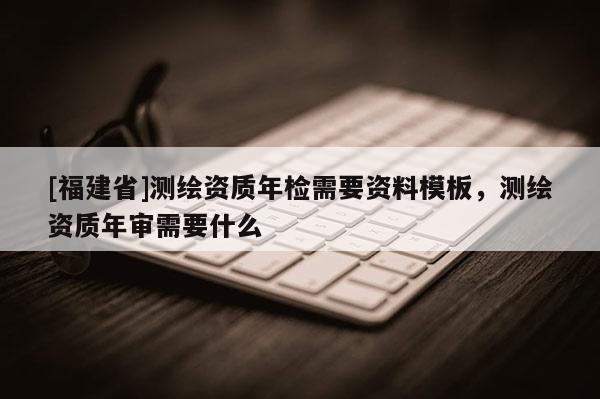 [福建省]測繪資質年檢需要資料模板，測繪資質年審需要什么