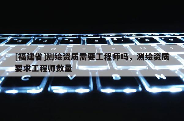 [福建省]測繪資質需要工程師嗎，測繪資質要求工程師數量