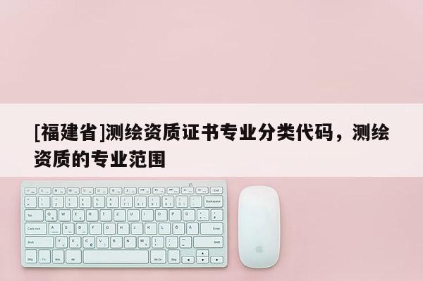 [福建省]測繪資質(zhì)證書專業(yè)分類代碼，測繪資質(zhì)的專業(yè)范圍
