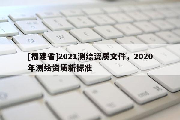 [福建省]2021測繪資質(zhì)文件，2020年測繪資質(zhì)新標(biāo)準(zhǔn)