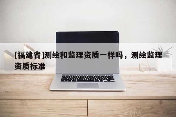 [福建省]測繪和監理資質一樣嗎，測繪監理資質標準