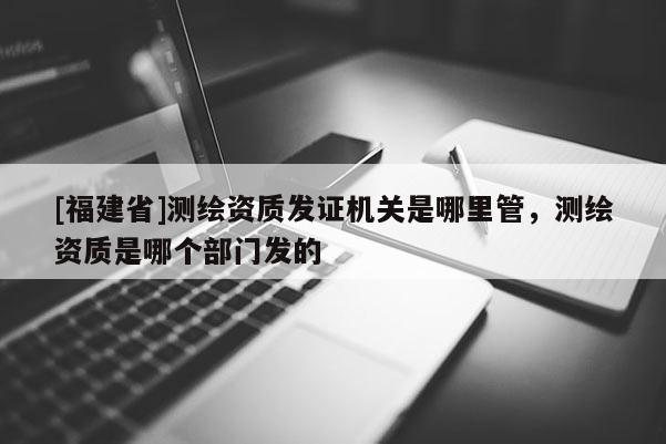 [福建省]測繪資質發證機關是哪里管，測繪資質是哪個部門發的
