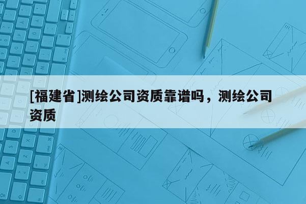 [福建省]測繪公司資質靠譜嗎，測繪公司 資質