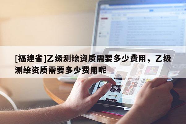 [福建省]乙級(jí)測(cè)繪資質(zhì)需要多少費(fèi)用，乙級(jí)測(cè)繪資質(zhì)需要多少費(fèi)用呢