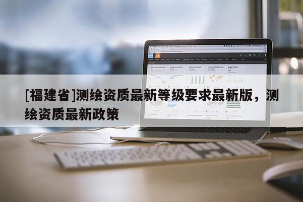 [福建省]測繪資質(zhì)最新等級要求最新版，測繪資質(zhì)最新政策