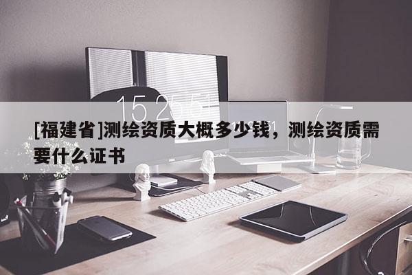 [福建省]測繪資質(zhì)大概多少錢，測繪資質(zhì)需要什么證書