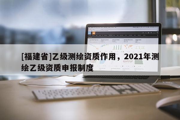 [福建省]乙級測繪資質作用，2021年測繪乙級資質申報制度