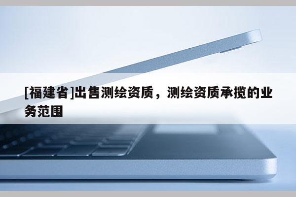 [福建省]出售測繪資質(zhì)，測繪資質(zhì)承攬的業(yè)務(wù)范圍