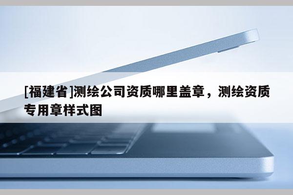 [福建省]測(cè)繪公司資質(zhì)哪里蓋章，測(cè)繪資質(zhì)專用章樣式圖