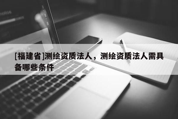 [福建省]測繪資質法人，測繪資質法人需具備哪些條件