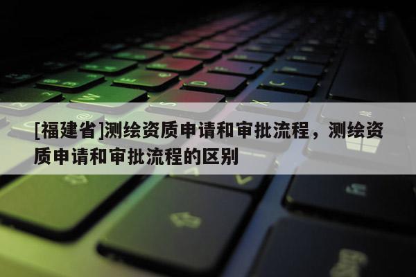 [福建省]測繪資質申請和審批流程，測繪資質申請和審批流程的區別